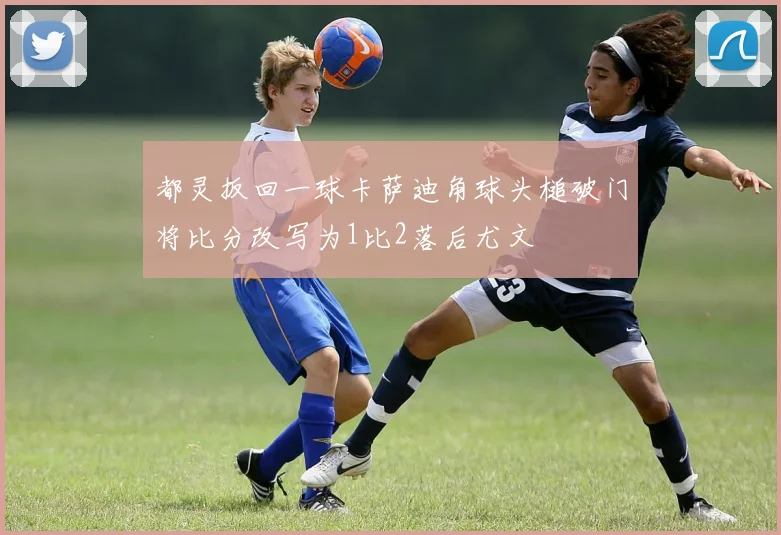 都灵扳回一球卡萨迪角球头槌破门将比分改写为1比2落后尤文