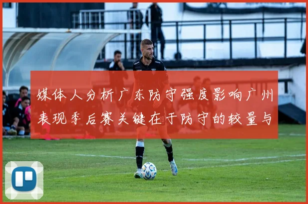 媒体人分析广东防守强度影响广州表现季后赛关键在于防守的较量与适应能力