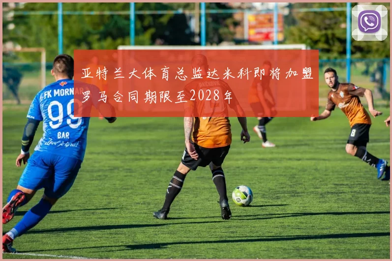 亚特兰大体育总监达米科即将加盟罗马合同期限至2028年