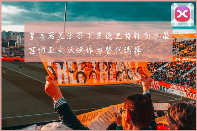 皇马若无法签下罗德里将转向水晶宫的亚当沃顿作为替代选择