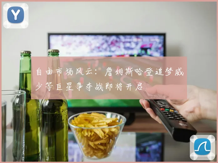 自由市场风云：詹姆斯哈登追梦威少等巨星争夺战即将开启