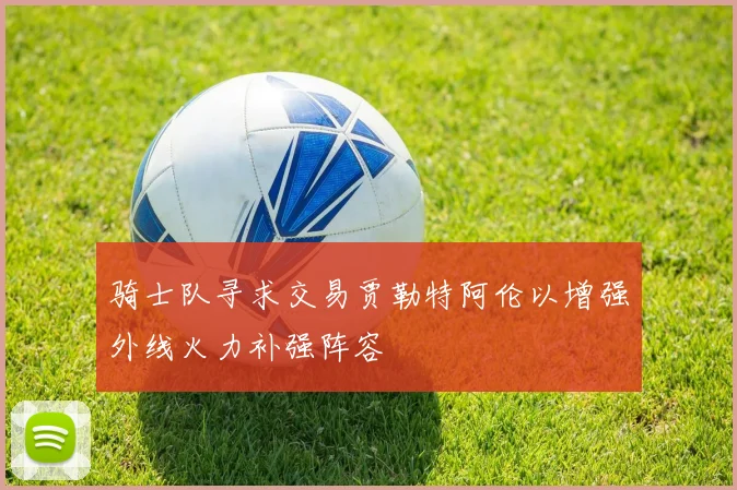 骑士队寻求交易贾勒特阿伦以增强外线火力补强阵容