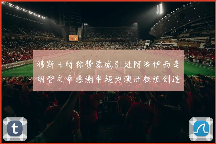穆斯卡特称赞蓉城引进阿洛伊西是明智之举感谢中超为澳洲教练创造机会