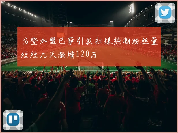 戈登加盟巴萨引发社媒热潮粉丝量短短几天激增120万
