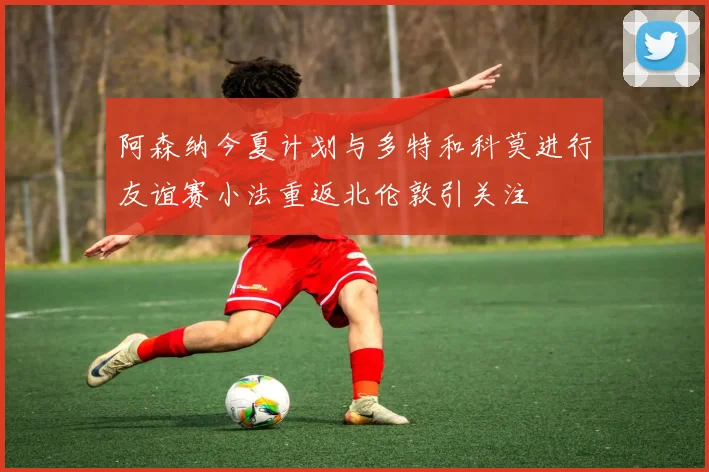 阿森纳今夏计划与多特和科莫进行友谊赛小法重返北伦敦引关注