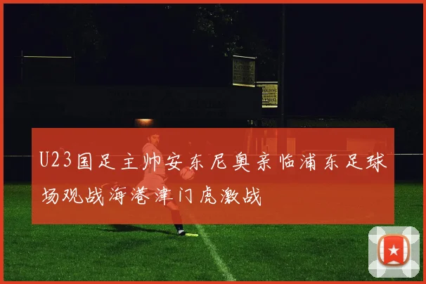 U23国足主帅安东尼奥亲临浦东足球场观战海港津门虎激战