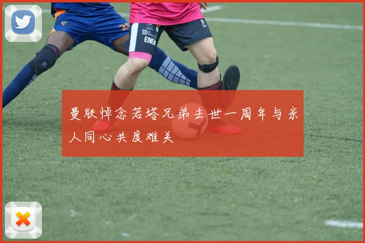 曼联悼念若塔兄弟去世一周年与亲人同心共度难关