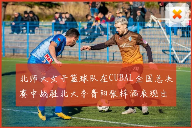 北师大女子篮球队在CUBAL全国总决赛中战胜北大李青阳张梓涵表现出色助力胜利