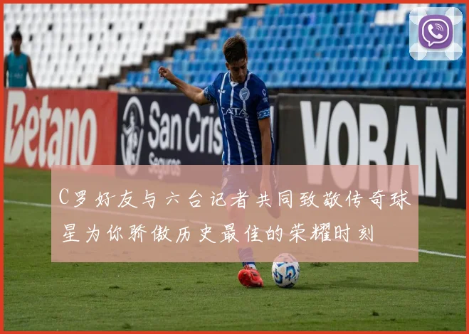 C罗好友与六台记者共同致敬传奇球星为你骄傲历史最佳的荣耀时刻