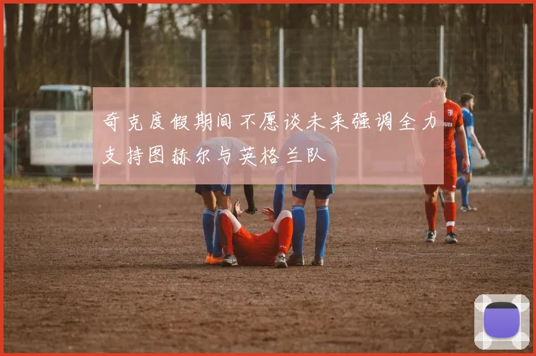 奇克度假期间不愿谈未来强调全力支持图赫尔与英格兰队