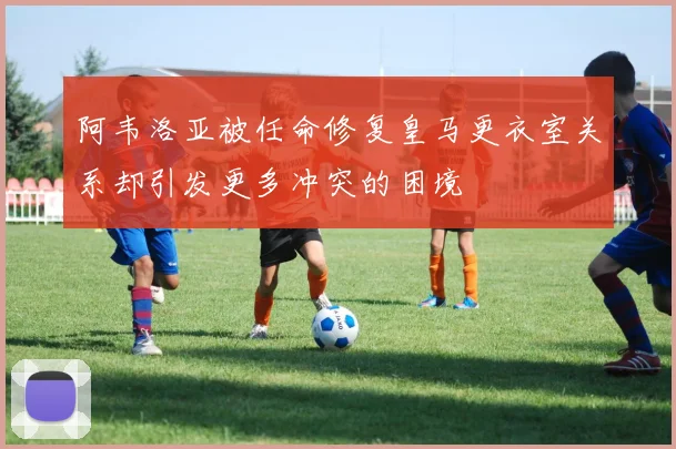 阿韦洛亚被任命修复皇马更衣室关系却引发更多冲突的困境