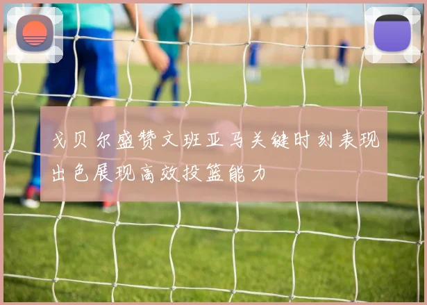戈贝尔盛赞文班亚马关键时刻表现出色展现高效投篮能力