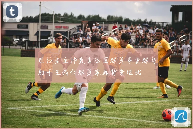 巴拉圭主帅直言法国球员争金球与射手王我们球员家庭背景堪忧