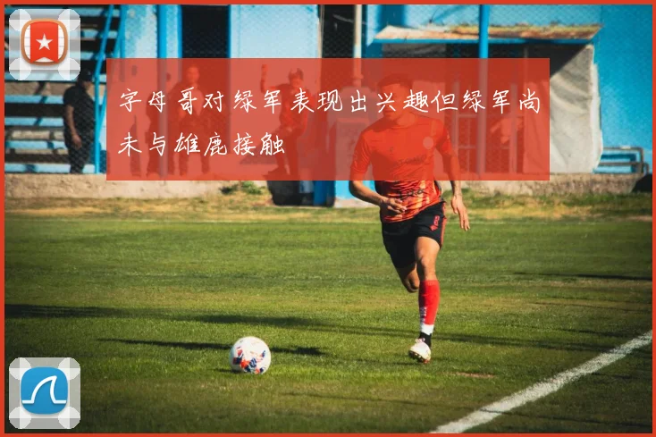 字母哥对绿军表现出兴趣但绿军尚未与雄鹿接触